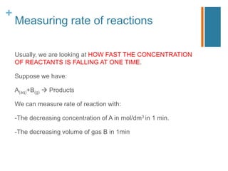 +
Measuring rate of reactions
Usually, we are looking at HOW FAST THE CONCENTRATION
OF REACTANTS IS FALLING AT ONE TIME.
Suppose we have:
A(aq)+B(g)  Products
We can measure rate of reaction with:
-The decreasing concentration of A in mol/dm3 in 1 min.
-The decreasing volume of gas B in 1min
 