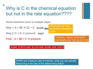 +
Why is C in the chemical equation
but not in the rate equation????
Some reactions occur in multiple steps:
Step 1: A + 2B  2C + D
Step 2: C + D  products
Final : A + 2B + C  products
SOME STEPS ARE SLOW AND SOME ARE FASTER
SLOW
FAST
THIS STEP IS THE
RATE-DETERMINING
STEP
OVERALL REACTION RATE
DEPENDS ON THE SLOW STEP
WHEN you measure rate of reaction, what you are actually
Measuring is the rate of the determining step!!!
 