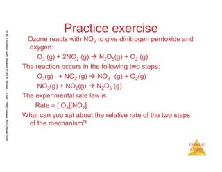 107
Chemical
Kinetics
Practice exercise
Ozone reacts with NO2 to give dinitrogen pentoxide and
oxygen:
O3 (g) + 2NO2 (g) N2O5(g) + O2 (g)
The reaction occurs in the following two steps:
O3(g) + NO2 (g) NO3 (g) + O2(g)
NO3(g) + NO2(g) N2O5 (g)
The experimental rate law is
Rate = [ O3][NO2]
What can you sat about the relative rate of the two steps
of the mechanism?
PDFCreatedwithdeskPDFPDFWriter-Trial::http://www.docudesk.com
 