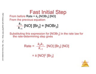 114
Chemical
Kinetics
Fast Initial Step
From before Rate = k2 [NOBr2] [NO]
From the previous equation:
Substituting this expression for [NOBr2] in the rate law for
the rate-determining step gives
k2k1
k−1
Rate = [NO] [Br2] [NO]
= k [NO]2 [Br2]
k1
k−1
[NO] [Br2] = [NOBr2]
PDFCreatedwithdeskPDFPDFWriter-Trial::http://www.docudesk.com
 