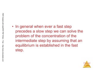 115
Chemical
Kinetics
• In general when ever a fast step
precedes a slow step we can solve the
problem of the concentration of the
intermediate step by assuming that an
equilibrium is established in the fast
step.
PDFCreatedwithdeskPDFPDFWriter-Trial::http://www.docudesk.com
 