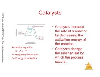 118
Chemical
Kinetics
Catalysts
Arrhenius equation
• K = A e –E/RT
A= frequency factor and
E= Energy of activation
• Catalysts increase
the rate of a reaction
by decreasing the
activation energy of
the reaction.
• Catalysts change
the mechanism by
which the process
occurs.
PDFCreatedwithdeskPDFPDFWriter-Trial::http://www.docudesk.com
 