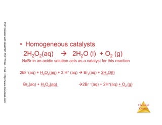 119
Chemical
Kinetics
• Homogeneous catalysts
2H2O2(aq) 2H2O (l) + O2 (g)
NaBr in an acidic solution acts as a catalyst for this reaction
2Br -(aq) + H2O2(aq) + 2 H+ (aq) Br2(aq) + 2H2O(l)
Br2(aq) + H2O2(aq) 2Br –(aq) + 2H+(aq) + O2 (g)
PDFCreatedwithdeskPDFPDFWriter-Trial::http://www.docudesk.com
 