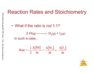 22
Chemical
Kinetics
Reaction Rates and Stoichiometry
• What if the ratio is not 1:1?
2 HI(g) → H2(g) + I2(g)
in such a case ,
[ ] [ ] [ ]2 2
HI H I1
Rate = - =
2 t t t
∆ ∆ ∆
=
∆ ∆ ∆
PDFCreatedwithdeskPDFPDFWriter-Trial::http://www.docudesk.com
 