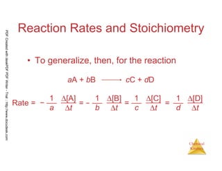 23
Chemical
Kinetics
Reaction Rates and Stoichiometry
• To generalize, then, for the reaction
aA + bB cC + dD
Rate = −
1
a
∆[A]
∆t
= −
1
b
∆[B]
∆t
=
1
c
∆[C]
∆t
1
d
∆[D]
∆t
=
PDFCreatedwithdeskPDFPDFWriter-Trial::http://www.docudesk.com
 