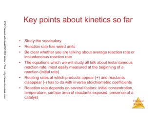 24
Chemical
Kinetics
Key points about kinetics so far
• Study the vocabulary
• Reaction rate has weird units
• Be clear whether you are talking about average reaction rate or
instantaneous reaction rate
• The equations which we will study all talk about instantaneous
reaction rate, most easily measured at the beginning of a
reaction (initial rate)
• Relating rates at which products appear (+) and reactants
disappear (-) has to do with inverse stoichiometric coefficients
• Reaction rate depends on several factors: initial concentration,
temperature, surface area of reactants exposed, presence of a
catalyst
PDFCreatedwithdeskPDFPDFWriter-Trial::http://www.docudesk.com
 