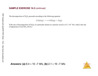 26
Chemical
Kinetics
Answers: (a) 8.4 × 10 –7 M/s, (b) 2.1 × 10 –7 M/s
SAMPLE EXERCISE 14.3 continued
The decomposition of N2O5 proceeds according to the following equation:
If the rate of decomposition of N2O5 at a particular instant in a reaction vessel is 4.2 × 10–7 M/s, what is the rate
of appearance of (a) NO2, (b) O2?
PDFCreatedwithdeskPDFPDFWriter-Trial::http://www.docudesk.com
 