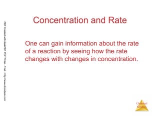 27
Chemical
Kinetics
Concentration and Rate
One can gain information about the rate
of a reaction by seeing how the rate
changes with changes in concentration.
PDFCreatedwithdeskPDFPDFWriter-Trial::http://www.docudesk.com
 