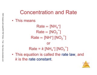 30
Chemical
Kinetics
Concentration and Rate
• This means
Rate ∝ [NH4
+]
Rate ∝ [NO2
−]
Rate ∝ [NH+] [NO2
−]
or
Rate = k [NH4
+] [NO2
−]
• This equation is called the rate law, and
k is the rate constant.
PDFCreatedwithdeskPDFPDFWriter-Trial::http://www.docudesk.com
 