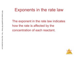 37
Chemical
Kinetics
Exponents in the rate law
The exponent in the rate law indicates
how the rate is affected by the
concentration of each reactant.
PDFCreatedwithdeskPDFPDFWriter-Trial::http://www.docudesk.com
 