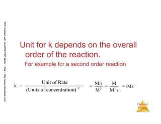 41
Chemical
Kinetics
Unit for k depends on the overall
order of the reaction.
For example for a second order reaction
2
Unit of Rate
k =
(Units of concentration) 2 2
M/s M
= = = /Ms
M M s
PDFCreatedwithdeskPDFPDFWriter-Trial::http://www.docudesk.com
 