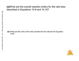 42
Chemical
Kinetics
(a)What are the overall reaction orders for the rate laws
described in Equations 14.9 and 14.10?
(b) What are the units of the rate constant for the rate law for Equation
14.9?
PDFCreatedwithdeskPDFPDFWriter-Trial::http://www.docudesk.com
 