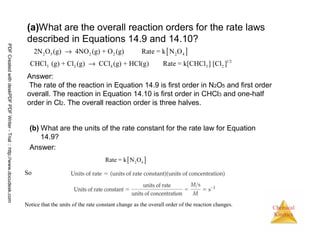 43
Chemical
Kinetics
(a)What are the overall reaction orders for the rate laws
described in Equations 14.9 and 14.10?
(b) What are the units of the rate constant for the rate law for Equation
14.9?
Answer:
[ ]2 5 2 2 2 4
1/2
3 2 4 3 2
2N O (g) 4NO (g) + O (g) Rate = k N O
CHCl (g) + Cl (g) CCl (g) + HCl(g) Rate = k[CHCl ] [Cl ]
→
→
Answer:
The rate of the reaction in Equation 14.9 is first order in N2O5 and first order
overall. The reaction in Equation 14.10 is first order in CHCl3 and one-half
order in Cl2. The overall reaction order is three halves.
So
Notice that the units of the rate constant change as the overall order of the reaction changes.
[ ]2 4Rate = k N O
PDFCreatedwithdeskPDFPDFWriter-Trial::http://www.docudesk.com
 