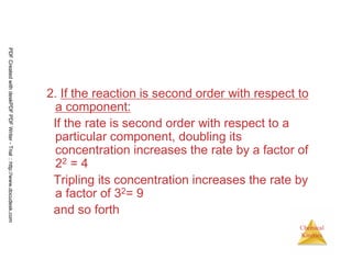 45
Chemical
Kinetics
2. If the reaction is second order with respect to
a component:
If the rate is second order with respect to a
particular component, doubling its
concentration increases the rate by a factor of
22 = 4
Tripling its concentration increases the rate by
a factor of 32= 9
and so forth
PDFCreatedwithdeskPDFPDFWriter-Trial::http://www.docudesk.com
 