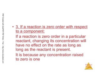 46
Chemical
Kinetics
• 3. If a reaction is zero order with respect
to a component:
If a reaction is zero order in a particular
reactant, changing its concentration will
have no effect on the rate as long as
long as the reactant is present.
It is because any concentration raised
to zero is one
PDFCreatedwithdeskPDFPDFWriter-Trial::http://www.docudesk.com
 