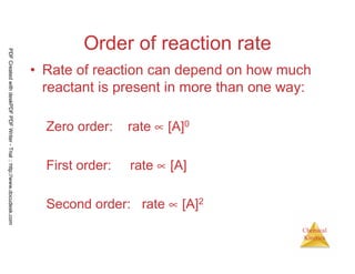 47
Chemical
Kinetics
Order of reaction rate
• Rate of reaction can depend on how much
reactant is present in more than one way:
Zero order: rate ∝ [A]0
First order: rate ∝ [A]
Second order: rate ∝ [A]2
PDFCreatedwithdeskPDFPDFWriter-Trial::http://www.docudesk.com
 