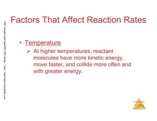 5
Chemical
Kinetics
Factors That Affect Reaction Rates
• Temperature
At higher temperatures, reactant
molecules have more kinetic energy,
move faster, and collide more often and
with greater energy.
PDFCreatedwithdeskPDFPDFWriter-Trial::http://www.docudesk.com
 