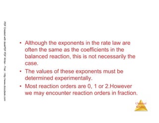 51
Chemical
Kinetics
• Although the exponents in the rate law are
often the same as the coefficients in the
balanced reaction, this is not necessarily the
case.
• The values of these exponents must be
determined experimentally.
• Most reaction orders are 0, 1 or 2.However
we may encounter reaction orders in fraction.
PDFCreatedwithdeskPDFPDFWriter-Trial::http://www.docudesk.com
 