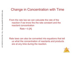 54
Chemical
Kinetics
Change in Concentration with Time
From the rate law we can calculate the rate of the
reaction if we know the the rate constant and the
reactant concentration
Rate = k [A]
Rate laws can also be converted into equations that tell
us what the concentration of reactants and products
are at any time during the reaction.
PDFCreatedwithdeskPDFPDFWriter-Trial::http://www.docudesk.com
 