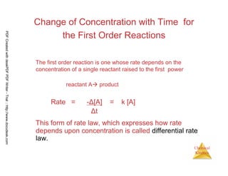 55
Chemical
Kinetics
Change of Concentration with Time for
the First Order Reactions
The first order reaction is one whose rate depends on the
concentration of a single reactant raised to the first power
reactant A product
Rate = -Δ[A] = k [A]
Δt
This form of rate law, which expresses how rate
depends upon concentration is called differential rate
law.
PDFCreatedwithdeskPDFPDFWriter-Trial::http://www.docudesk.com
 