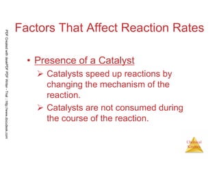 6
Chemical
Kinetics
Factors That Affect Reaction Rates
• Presence of a Catalyst
Catalysts speed up reactions by
changing the mechanism of the
reaction.
Catalysts are not consumed during
the course of the reaction.
PDFCreatedwithdeskPDFPDFWriter-Trial::http://www.docudesk.com
 
