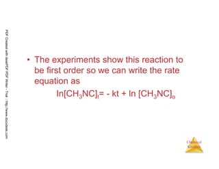 64
Chemical
Kinetics
• The experiments show this reaction to
be first order so we can write the rate
equation as
In[CH3NC]t= - kt + ln [CH3NC]o
PDFCreatedwithdeskPDFPDFWriter-Trial::http://www.docudesk.com
 