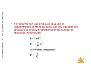 65
Chemical
Kinetics
• For gas we can use pressure as a unit of
concentration as from the ideal gas law equation the
pressure is directly proportional to the number of
moles per unit volume
PV = nRT
n
P = RT
V
At constant temperature
n
P α
V
PDFCreatedwithdeskPDFPDFWriter-Trial::http://www.docudesk.com
 