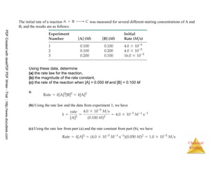 69
Chemical
Kinetics
The initial rate of a reaction was measured for several different starting concentrations of A and
B, and the results are as follows:
Using these data, determine
(a) the rate law for the reaction,
(b) the magnitude of the rate constant,
(c) the rate of the reaction when [A] = 0.050 M and [B] = 0.100 M
a.
(b) Using the rate law and the data from experiment 1, we have
(c) Using the rate law from part (a) and the rate constant from part (b), we have
PDFCreatedwithdeskPDFPDFWriter-Trial::http://www.docudesk.com
 