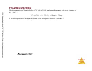 73
Chemical
Kinetics
PRACTICE EXERCISE
The decomposition of dimethyl ether, (CH3)2O, at 510°C is a first-order process with a rate constant of
6.8 × 10–4s–1:
If the initial pressure of (CH3)2O is 135 torr, what is its partial pressure after 1420 s?
Answer: 51 torr
PDFCreatedwithdeskPDFPDFWriter-Trial::http://www.docudesk.com
 