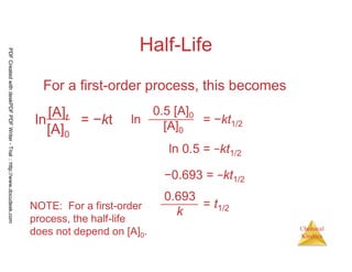 75
Chemical
Kinetics
Half-Life
For a first-order process, this becomes
0.5 [A]0
[A]0
ln = −kt1/2
ln 0.5 = −kt1/2
−0.693 = −kt1/2
= t1/2
0.693
kNOTE: For a first-order
process, the half-life
does not depend on [A]0.
ln
[A]t
[A]0
= −kt
PDFCreatedwithdeskPDFPDFWriter-Trial::http://www.docudesk.com
 