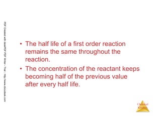 76
Chemical
Kinetics
• The half life of a first order reaction
remains the same throughout the
reaction.
• The concentration of the reactant keeps
becoming half of the previous value
after every half life.
PDFCreatedwithdeskPDFPDFWriter-Trial::http://www.docudesk.com
 