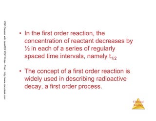 77
Chemical
Kinetics
• In the first order reaction, the
concentration of reactant decreases by
½ in each of a series of regularly
spaced time intervals, namely t1/2
• The concept of a first order reaction is
widely used in describing radioactive
decay, a first order process.
PDFCreatedwithdeskPDFPDFWriter-Trial::http://www.docudesk.com
 
