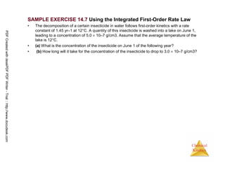 78
Chemical
Kinetics
SAMPLE EXERCISE 14.7 Using the Integrated First-Order Rate Law
• The decomposition of a certain insecticide in water follows first-order kinetics with a rate
constant of 1.45 yr–1 at 12°C. A quantity of this insecticide is washed into a lake on June 1,
leading to a concentration of 5.0 × 10–7 g/cm3. Assume that the average temperature of the
lake is 12°C.
• (a) What is the concentration of the insecticide on June 1 of the following year?
• (b) How long will it take for the concentration of the insecticide to drop to 3.0 × 10–7 g/cm3?
PDFCreatedwithdeskPDFPDFWriter-Trial::http://www.docudesk.com
 