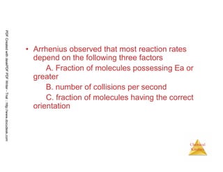 92
Chemical
Kinetics
• Arrhenius observed that most reaction rates
depend on the following three factors
A. Fraction of molecules possessing Ea or
greater
B. number of collisions per second
C. fraction of molecules having the correct
orientation
PDFCreatedwithdeskPDFPDFWriter-Trial::http://www.docudesk.com
 