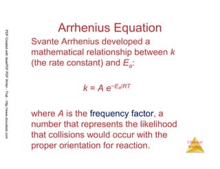 93
Chemical
Kinetics
Arrhenius Equation
Svante Arrhenius developed a
mathematical relationship between k
(the rate constant) and Ea:
k = A e−Ea/RT
where A is the frequency factor, a
number that represents the likelihood
that collisions would occur with the
proper orientation for reaction.
PDFCreatedwithdeskPDFPDFWriter-Trial::http://www.docudesk.com
 