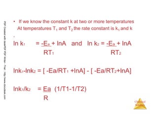 95
Chemical
Kinetics
• If we know the constant k at two or more temperatures
At temperatures T1 and T2 the rate constant is k1 and k
,
ln k1 = -Ea + lnA and ln k2 = -Ea + lnA
RT1 RT2
lnk1-lnk2 = [ -Ea/RT1 +lnA] - [ -Ea/RT2+lnA]
lnk1/k2 = Ea (1/T1-1/T2)
R
PDFCreatedwithdeskPDFPDFWriter-Trial::http://www.docudesk.com
 