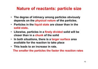 Nature of reactants: particle size
• The degree of intimacy among particles obviously
depends on the physical nature of the particles.
• Particles in the liquid state are closer than in the
solid state.
• Likewise, particles in a finely divided solid will be
closer than in a chunk of the solid
• In both situations, there is a larger surface area
available for the reaction to take place
• This leads to an increase in rate.
The smaller the particles the faster the reaction rates
10
 