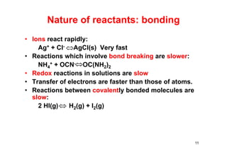 Nature of reactants: bonding
• Ions react rapidly:
Ag+ + Cl- AgCl(s) Very fast
• Reactions which involve bond breaking are slower:
NH4
+ + OCN- OC(NH2)2
• Redox reactions in solutions are slow
• Transfer of electrons are faster than those of atoms.
• Reactions between covalently bonded molecules are
slow:
2 HI(g) H2(g) + I2(g)
11

 