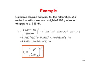 Example
Calculate the rate constant for the adsorption of a
metal ion, with molecular weight of 100 g at room
temperature, 298 oK.
)/1)(/1)(/(1091.4
)/1)(/1)(/)(10023.6()10(1015.8
)(1015.8
1002
298104.1
2
22339
12139
2
1
16
12
scmmolLx
scmmolLxxxx
scmmoleculescmx
xx
xx
ks













114
2
1
2 






A
s
m
T
k


 