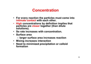 Concentration
• For every reaction the particles must come into
intimate contact with each other.
• High concentrations by definition implies that
particles are closer together (than dilute
solutions).
• So rate increases with concentration.
• Surface area
– larger surface area increases reaction
• Mixing increases interaction
• Need to minimized precipitation or colloid
formation
12
 