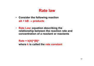Rate law
• Consider the following reaction
aA + bB  products
• Rate Law: equation describing the
relationship between the reaction rate and
concentration of a reactant or reactants
Rate = k[A]m[B]n
where k is called the rate constant
17
 