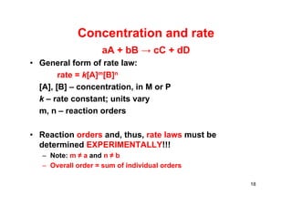 Concentration and rate
aA + bB → cC + dD
• General form of rate law:
rate = k[A]m[B]n
[A], [B] – concentration, in M or P
k – rate constant; units vary
m, n – reaction orders
• Reaction orders and, thus, rate laws must be
determined EXPERIMENTALLY!!!
– Note: m ≠ a and n ≠ b
– Overall order = sum of individual orders
18
 
