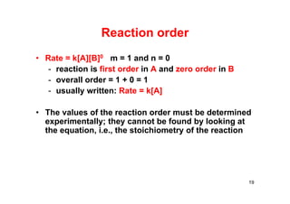 Reaction order
• Rate = k[A][B]0 m = 1 and n = 0
- reaction is first order in A and zero order in B
- overall order = 1 + 0 = 1
- usually written: Rate = k[A]
• The values of the reaction order must be determined
experimentally; they cannot be found by looking at
the equation, i.e., the stoichiometry of the reaction
19
 