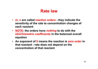 Rate law
• m, n are called reaction orders - they indicate the
sensitivity of the rate to concentration changes of
each reactant
• NOTE: the orders have nothing to do with the
stoichiometric coefficients in the balanced overall
equation
• An exponent of 0 means the reaction is zero order in
that reactant - rate does not depend on the
concentration of that reactant
20
 