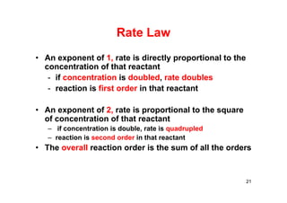 Rate Law
• An exponent of 1, rate is directly proportional to the
concentration of that reactant
- if concentration is doubled, rate doubles
- reaction is first order in that reactant
• An exponent of 2, rate is proportional to the square
of concentration of that reactant
– if concentration is double, rate is quadrupled
– reaction is second order in that reactant
• The overall reaction order is the sum of all the orders
21
 