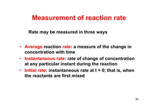 Measurement of reaction rate
• Average reaction rate: a measure of the change in
concentration with time
• Instantaneous rate: rate of change of concentration
at any particular instant during the reaction
• Initial rate: instantaneous rate at t = 0; that is, when
the reactants are first mixed
26
Rate may be measured in three ways
 