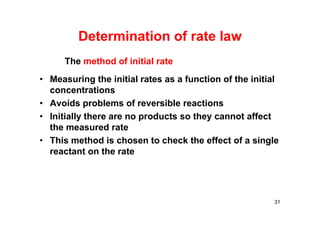 Determination of rate law
• Measuring the initial rates as a function of the initial
concentrations
• Avoids problems of reversible reactions
• Initially there are no products so they cannot affect
the measured rate
• This method is chosen to check the effect of a single
reactant on the rate
31
The method of initial rate
 