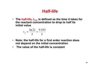 Half-life
• The half-life, t1/2, is defined as the time it takes for
the reactant concentration to drop to half its
initial value
• Note: the half-life for a first order reaction does
not depend on the initial concentration
• The value of the half-life is constant
44
 