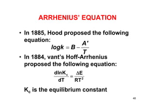 ARRHENIUS’ EQUATION
• In 1885, Hood proposed the following
equation:
• In 1884, vant’s Hoff-Arrhenius
proposed the following equation:
Kc is the equilibrium constant
T
A'
Blogk 
2
c
RT
E
dT
Klnd 

48
 