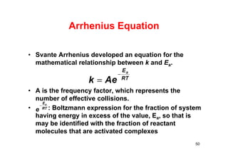 Arrhenius Equation
• Svante Arrhenius developed an equation for the
mathematical relationship between k and Ea.
• A is the frequency factor, which represents the
number of effective collisions.
• : Boltzmann expression for the fraction of system
having energy in excess of the value, Ea, so that is
may be identified with the fraction of reactant
molecules that are activated complexes
50
RT
Ea
e

 